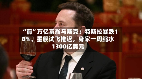 “前”万亿富翁马斯克：特斯拉暴跌18%、星舰试飞推迟，身家一周缩水1300亿美元-第2张图片