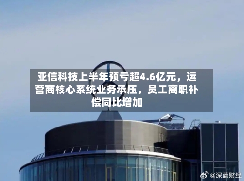 亚信科技上半年预亏超4.6亿元，运营商核心系统业务承压	，员工离职补偿同比增加-第2张图片