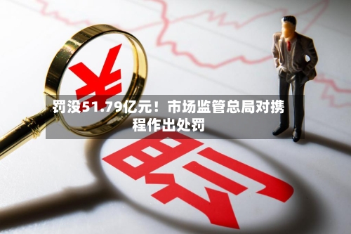 罚没51.79亿元！市场监管总局对携程作出处罚
