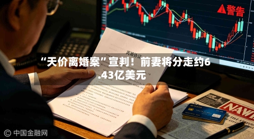 “天价离婚案”宣判!前妻将分走约6.43亿美元