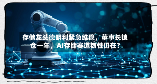 存储龙头德明利紧急维稳	，董事长锁仓一年，AI存储赛道韧性仍在？-第2张图片