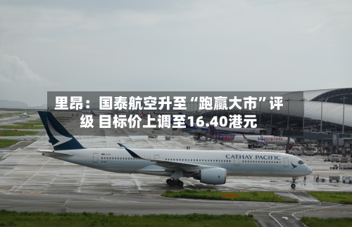 里昂：国泰航空升至“跑赢大市	”评级 目标价上调至16.40港元-第1张图片