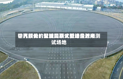 中汽股份:盐城二期试验场是近来
世界领先的智能网联大型综合封闭测试场地-第1张图片