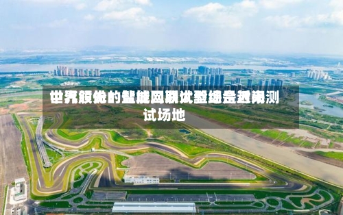 中汽股份:盐城二期试验场是近来
世界领先的智能网联大型综合封闭测试场地-第2张图片