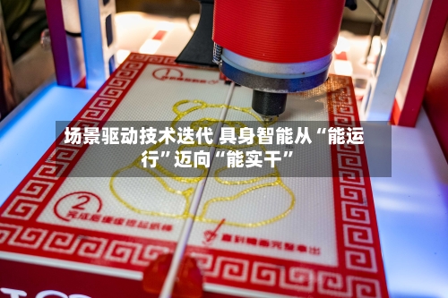 场景驱动技术迭代 具身智能从“能运行”迈向“能实干”-第2张图片