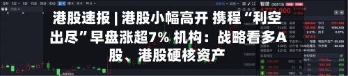 港股速报 | 港股小幅高开 携程“利空出尽”早盘涨超7% 机构：战略看多A股、港股硬核资产-第3张图片