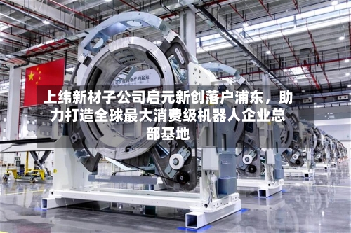 上纬新材子公司启元新创落户浦东	，助力打造全球最大消费级机器人企业总部基地-第2张图片