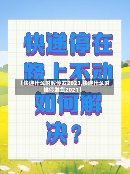 【快递什么时候停发2023,快递什么时候停发货2021】-第2张图片