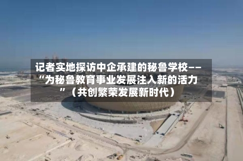 记者实地探访中企承建的秘鲁学校——“为秘鲁教育事业发展注入新的活力	”（共创繁荣发展新时代）-第2张图片