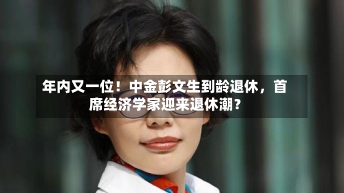 年内又一位！中金彭文生到龄退休，首席经济学家迎来退休潮？-第2张图片