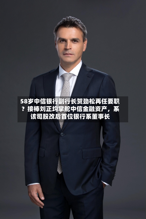 58岁中信银行副行长贺劲松再任要职？接棒刘正均掌舵中信金融资产，系该司股改后首位银行系董事长