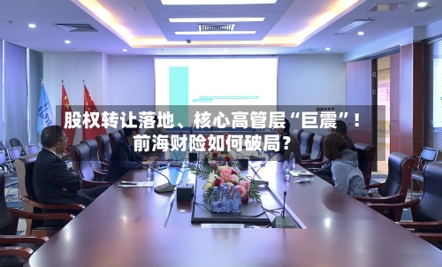 股权转让落地	、核心高管层“巨震	”！前海财险如何破局？-第3张图片