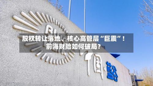 股权转让落地、核心高管层“巨震”！前海财险如何破局？-第2张图片