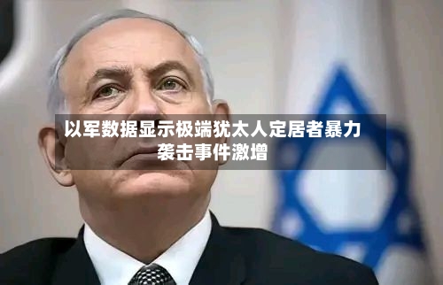 以军数据显示极端犹太人定居者暴力袭击事件激增-第2张图片