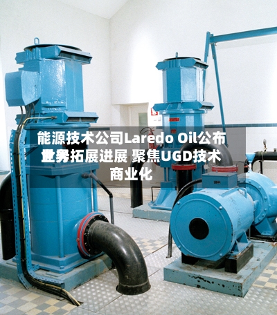 能源技术公司Laredo Oil公布世界业务拓展进展 聚焦UGD技术商业化