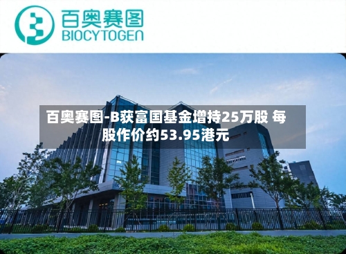 百奥赛图-B获富国基金增持25万股 每股作价约53.95港元-第1张图片